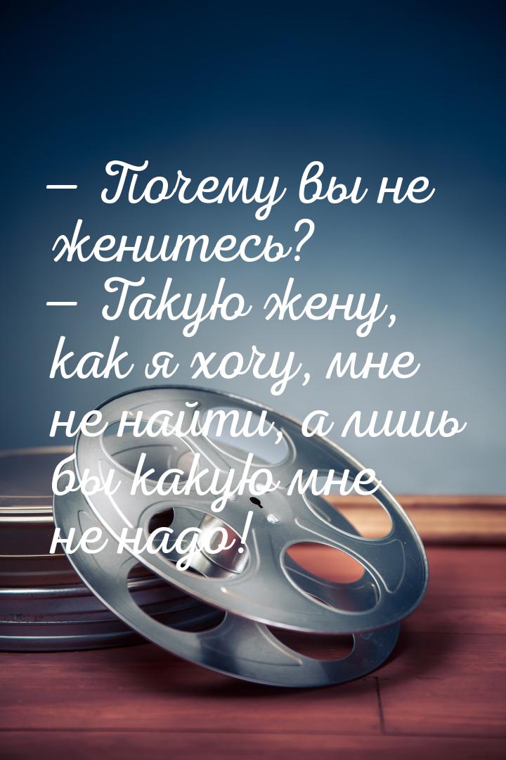  Почему вы не женитесь?  Такую жену, как я хочу, мне не найти, а лишь бы как