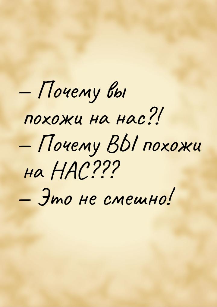  Почему вы похожи на нас?!  Почему ВЫ похожи на НАС???  Это не смешно