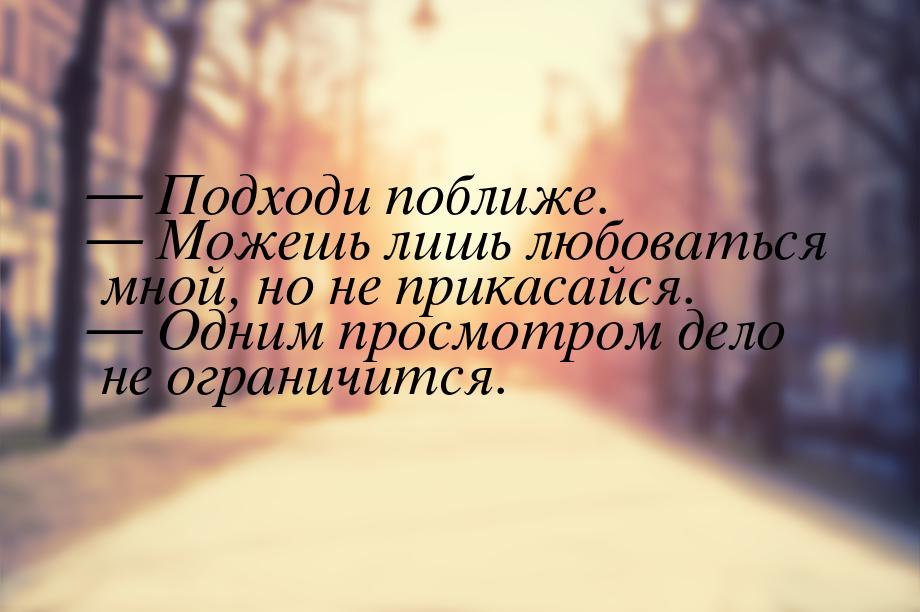  Подходи поближе.  Можешь лишь любоваться мной, но не прикасайся.  Од