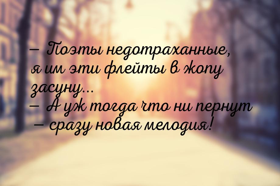  Поэты недотраханные, я им эти флейты в жопу засуну...  А уж тогда что ни пе