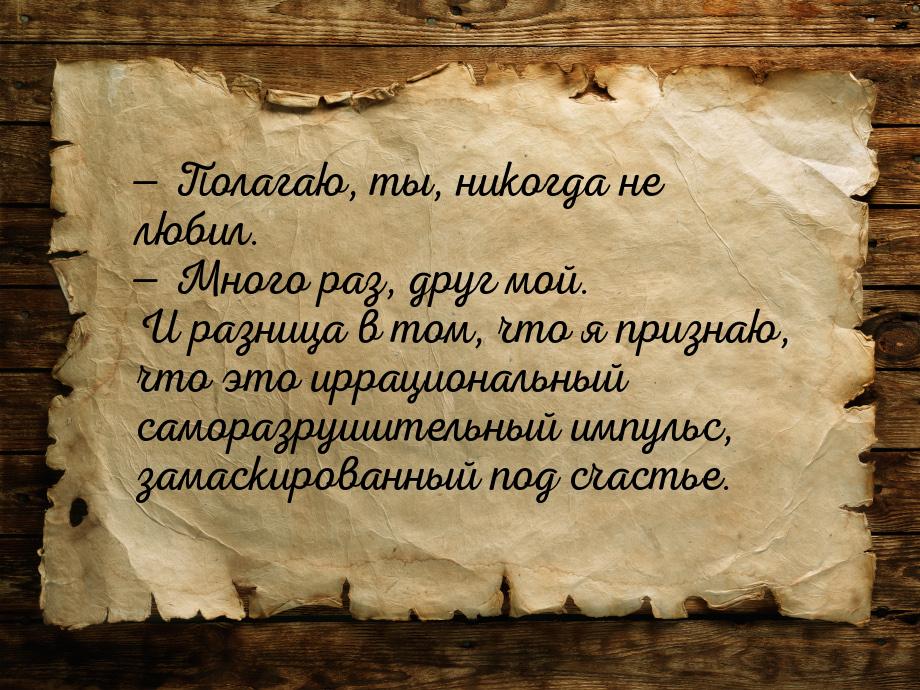  Полагаю, ты, никогда не любил.  Много раз, друг мой. И разница в том, что я