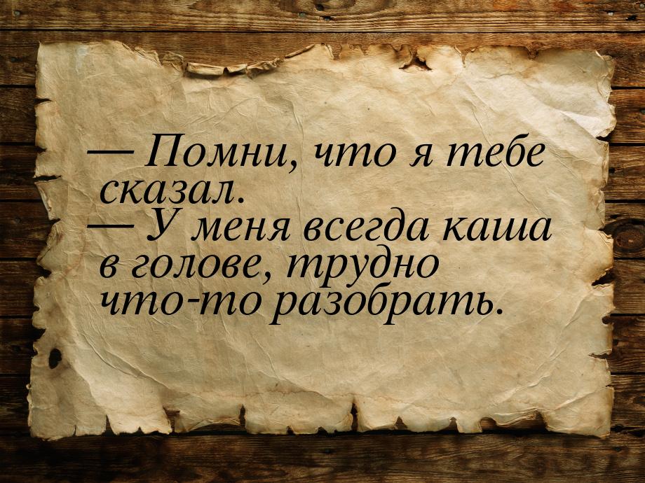  Помни, что я тебе сказал.  У меня всегда каша в голове, трудно что-то разоб