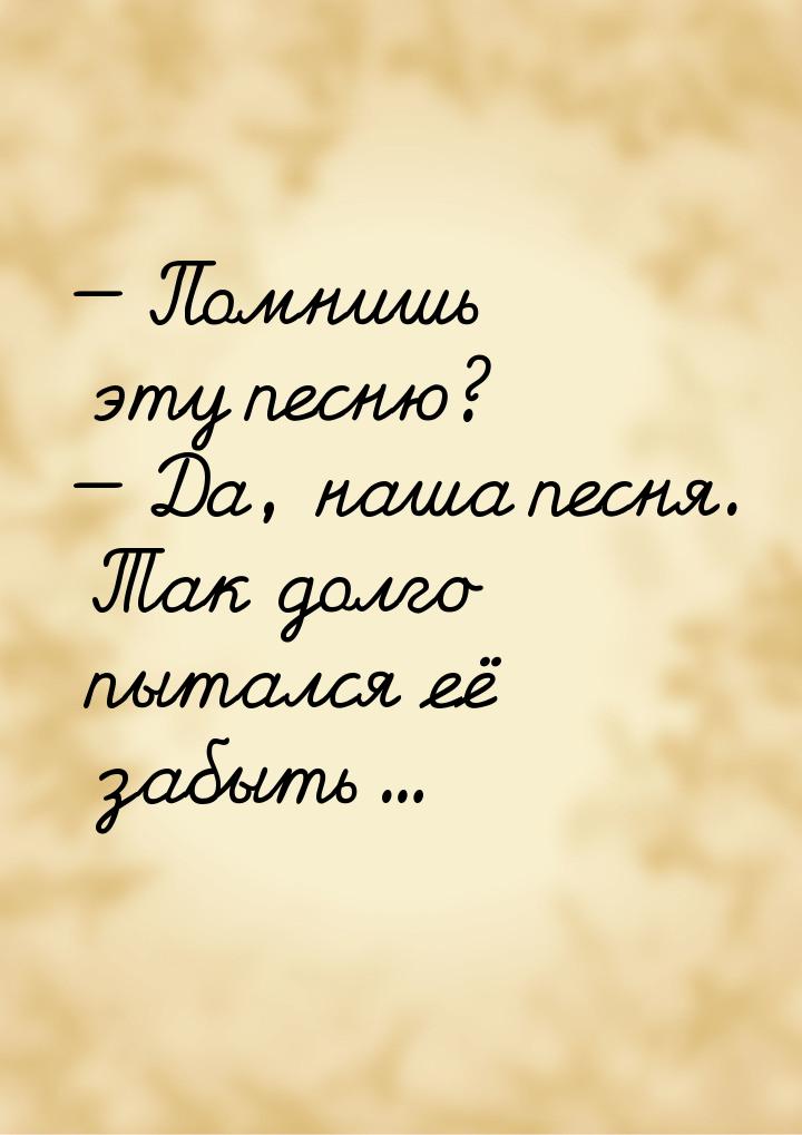  Помнишь эту песню?  Да, наша песня. Так долго пытался её забыть...