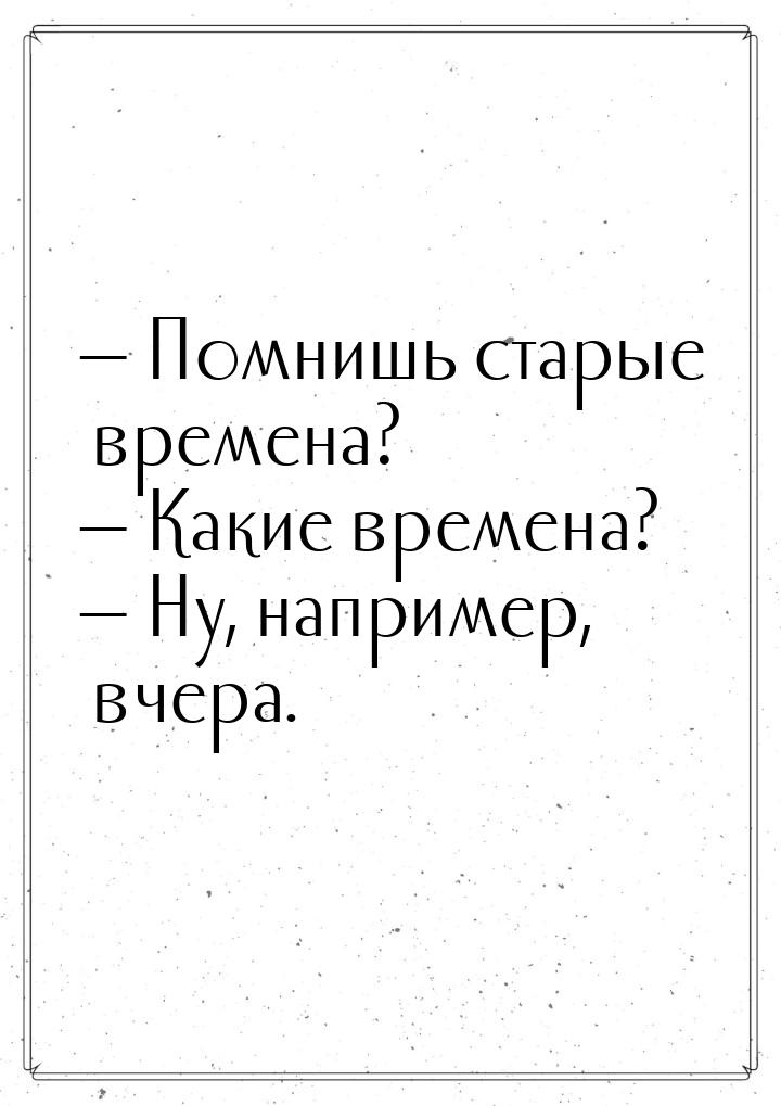  Помнишь старые времена?  Какие времена?  Ну, например, вчера.