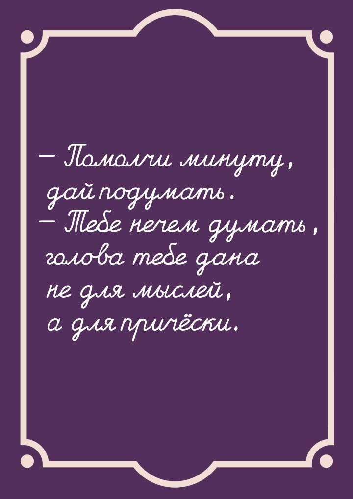  Помолчи минуту, дай подумать.  Тебе нечем думать, голова тебе дана не для м