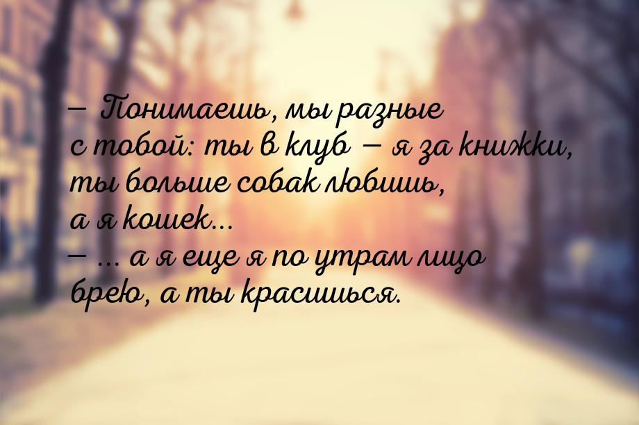  Понимаешь, мы разные с тобой: ты в клуб  я за книжки, ты больше собак любиш