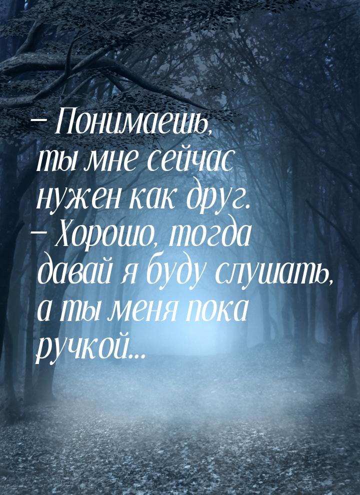  Понимаешь, ты мне сейчас нужен как друг.  Хорошо, тогда давай я буду слушат