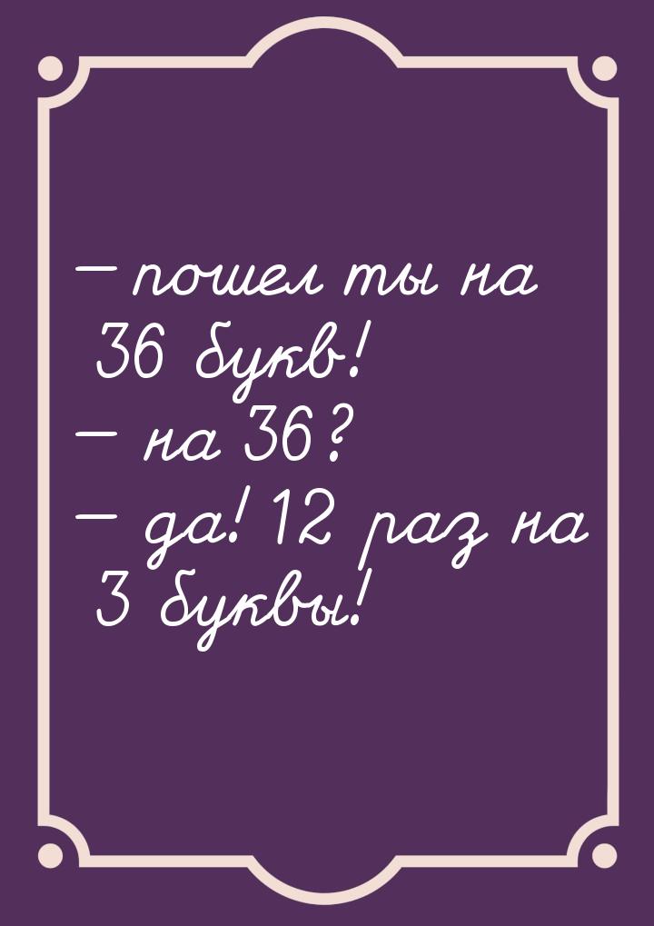  пошел ты на 36 букв!  на 36?  да! 12 раз на 3 буквы!