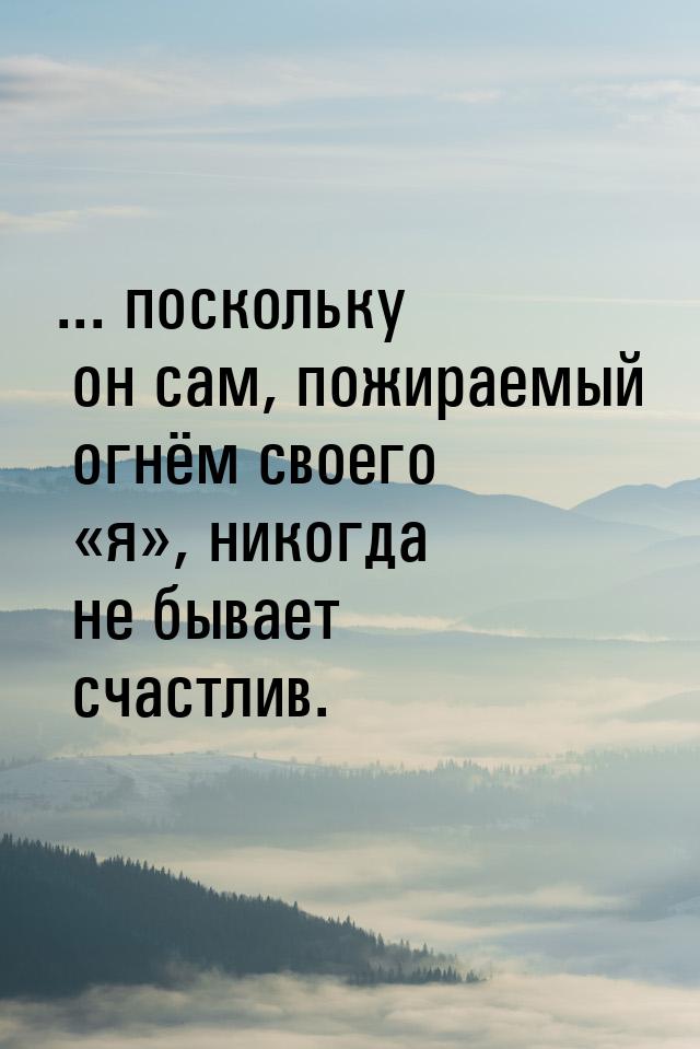 ... поскольку он сам, пожираемый огнём своего «я», никогда не бывает счастлив.