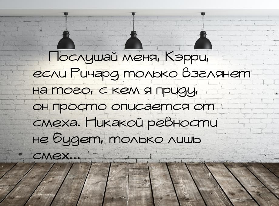  Послушай меня, Кэрри, если Ричард только взглянет на того, с кем я приду, он прост