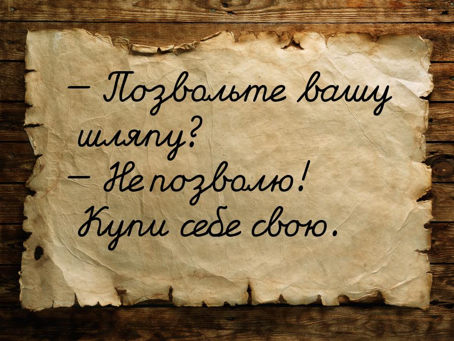  Позвольте вашу шляпу?  Не позволю! Купи себе свою.