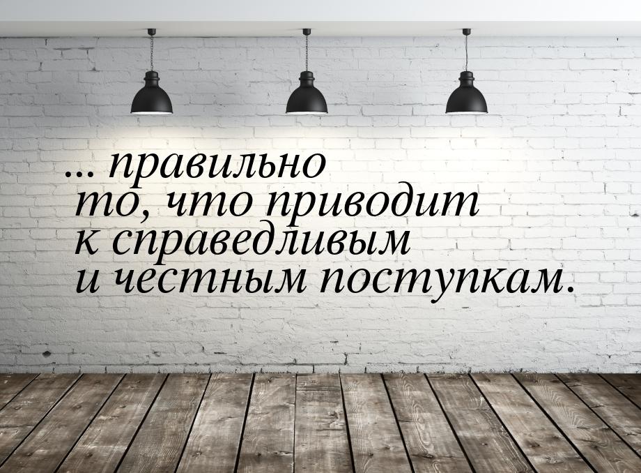 ... правильно то, что приводит к справедливым и честным поступкам.