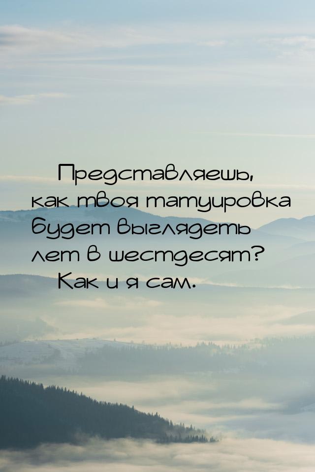  Представляешь, как твоя татуировка будет выглядеть лет в шестдесят?  Как и 