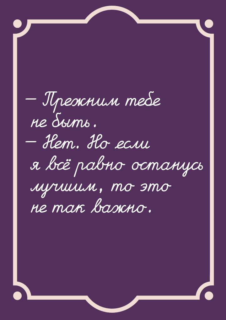  Прежним тебе не быть.  Нет. Но если я всё равно останусь лучшим, то это не 