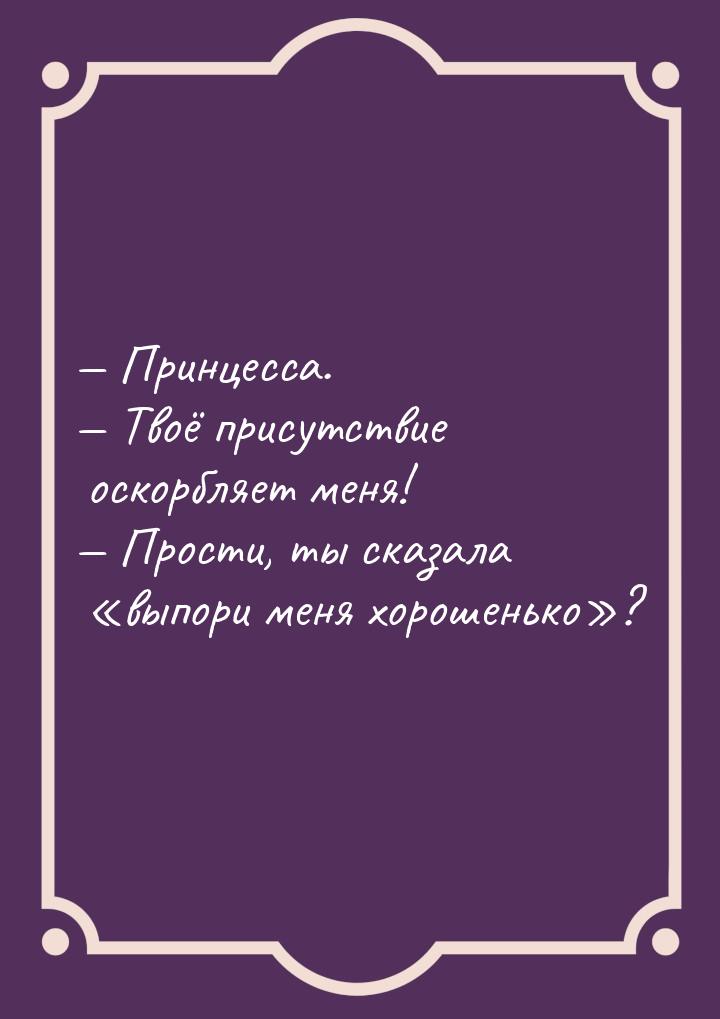  Принцесса.  Твоё присутствие оскорбляет меня!  Прости, ты сказала &l