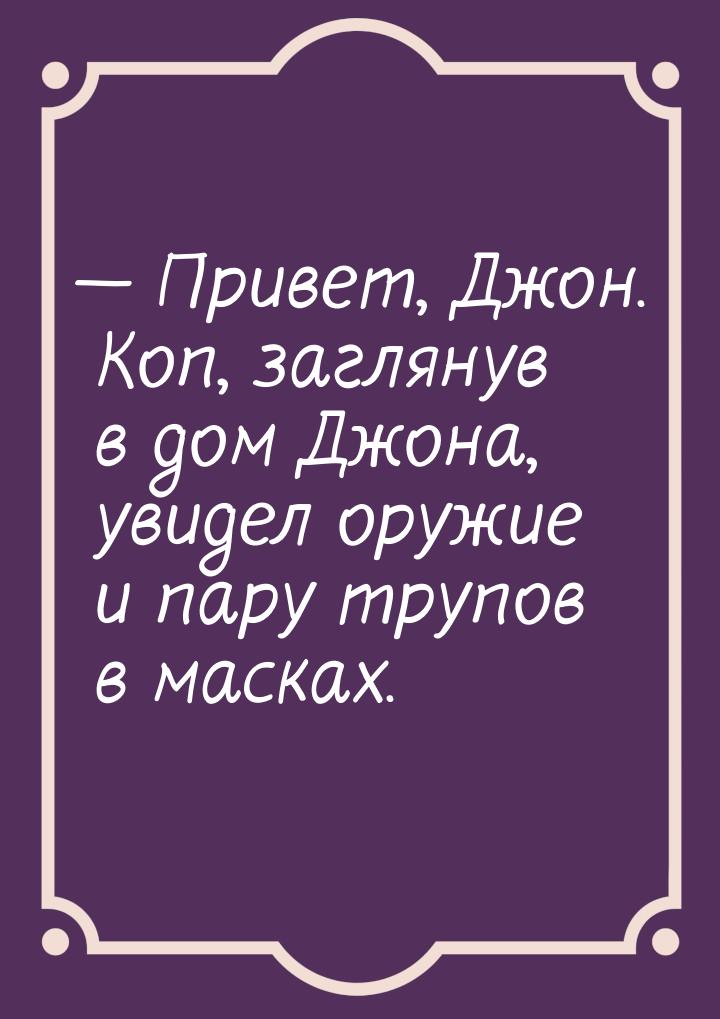  Привет, Джон. Коп, заглянув в дом Джона, увидел оружие и пару трупов в масках.