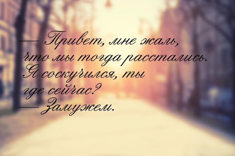  Привет, мне жаль, что мы тогда расстались. Я соскучился, ты где сейчас?  За