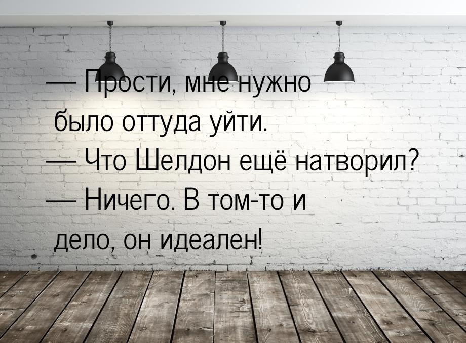  Прости, мне нужно было оттуда уйти.  Что Шелдон ещё натворил?  Ничег