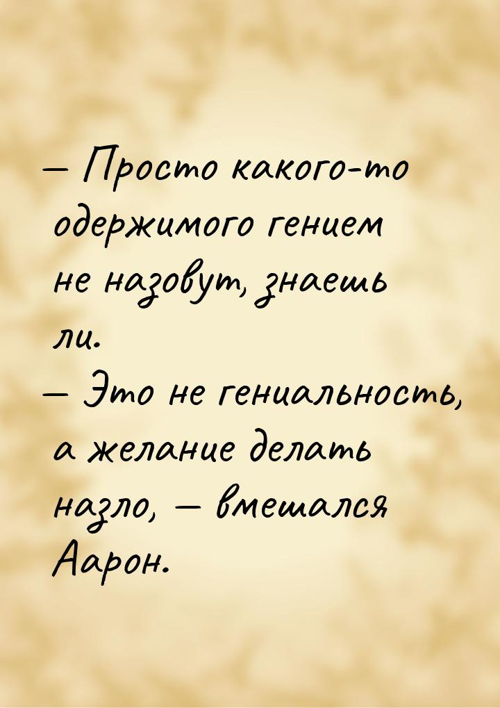  Просто какого-то одержимого гением не назовут, знаешь ли.  Это не гениально