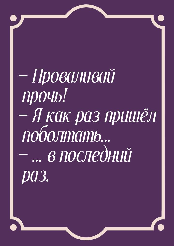  Проваливай прочь!  Я как раз пришёл поболтать...  ... в последний ра