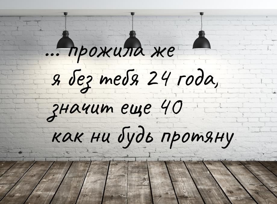 ... прожила же я без тебя 24 года, значит еще 40 как ни будь протяну