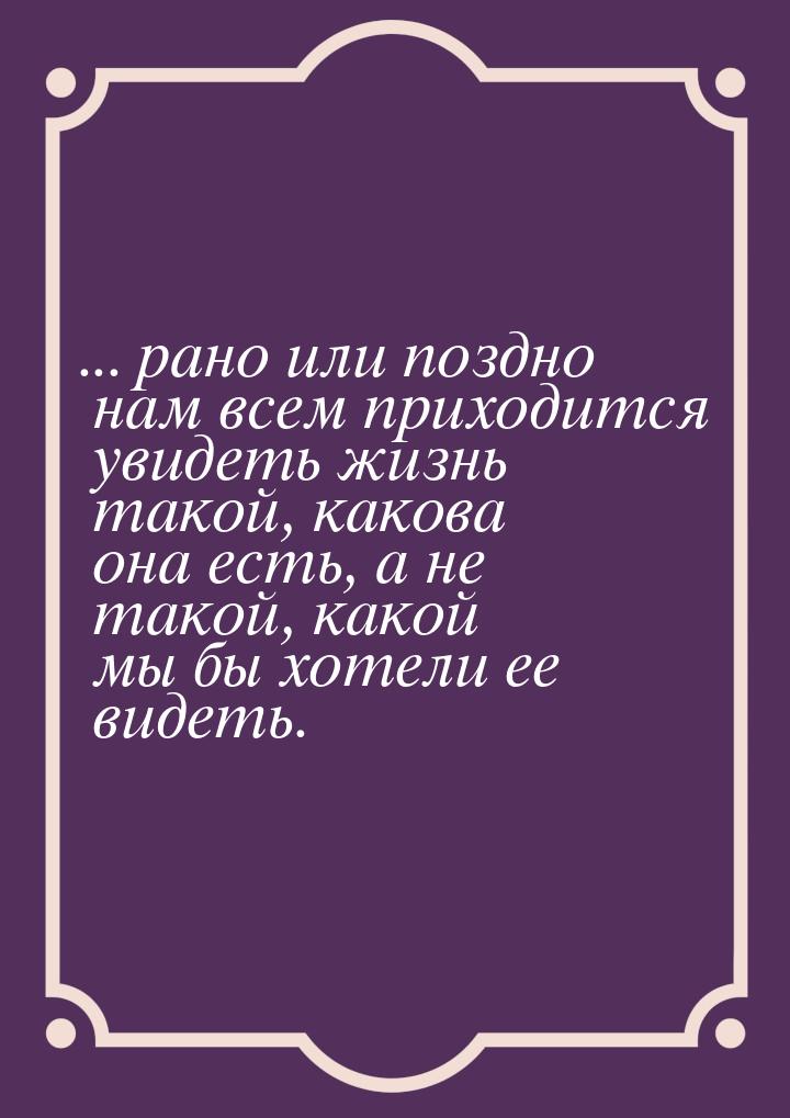 ... рано или поздно нам всем приходится увидеть жизнь такой, какова она есть, а не такой, 