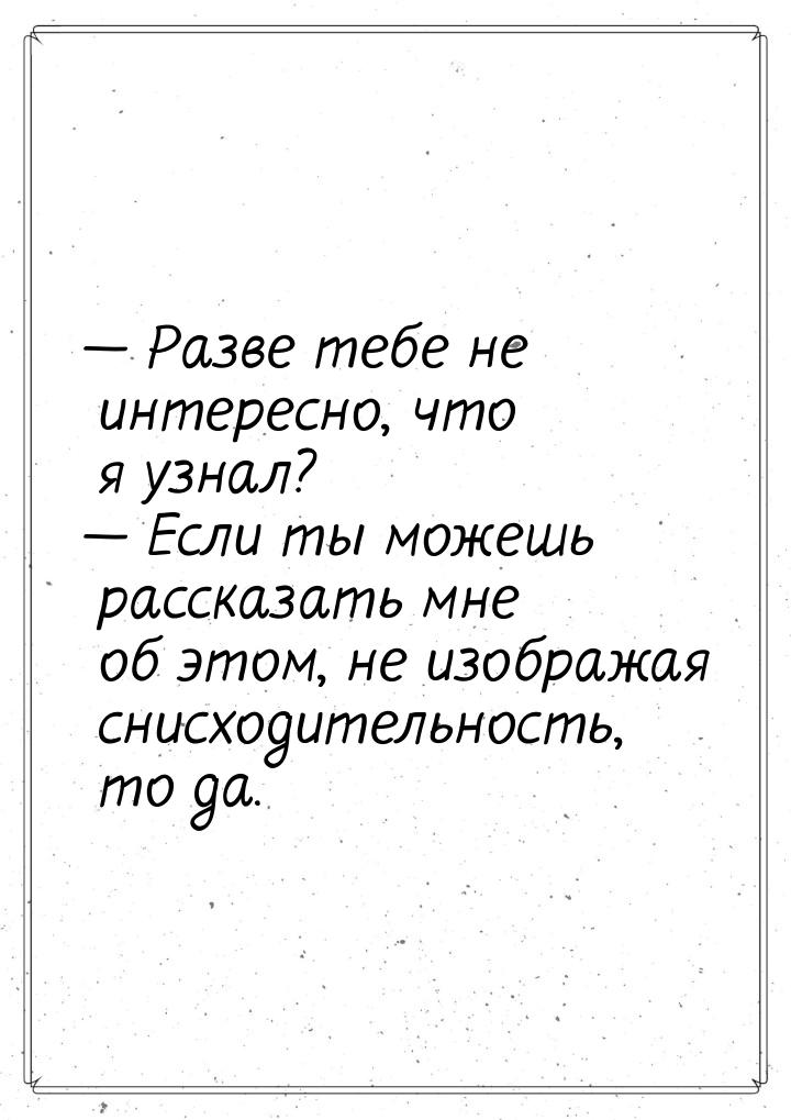  Разве тебе не интересно, что я узнал?  Если ты можешь рассказать мне об это