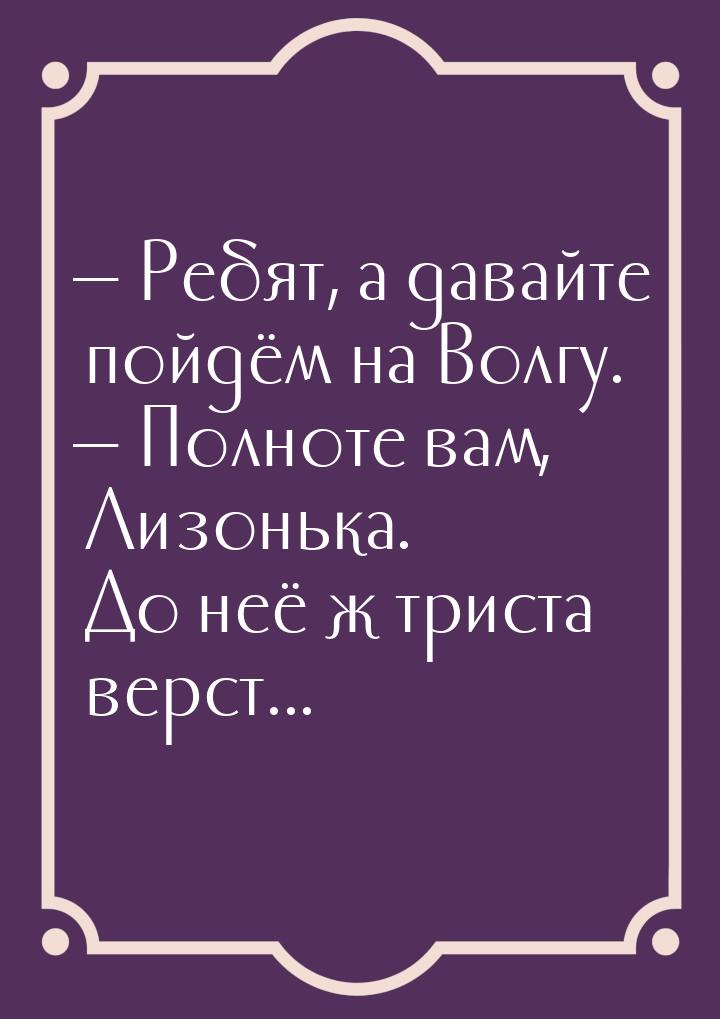  Ребят, а давайте пойдём на Волгу.  Полноте вам, Лизонька. До неё ж триста в