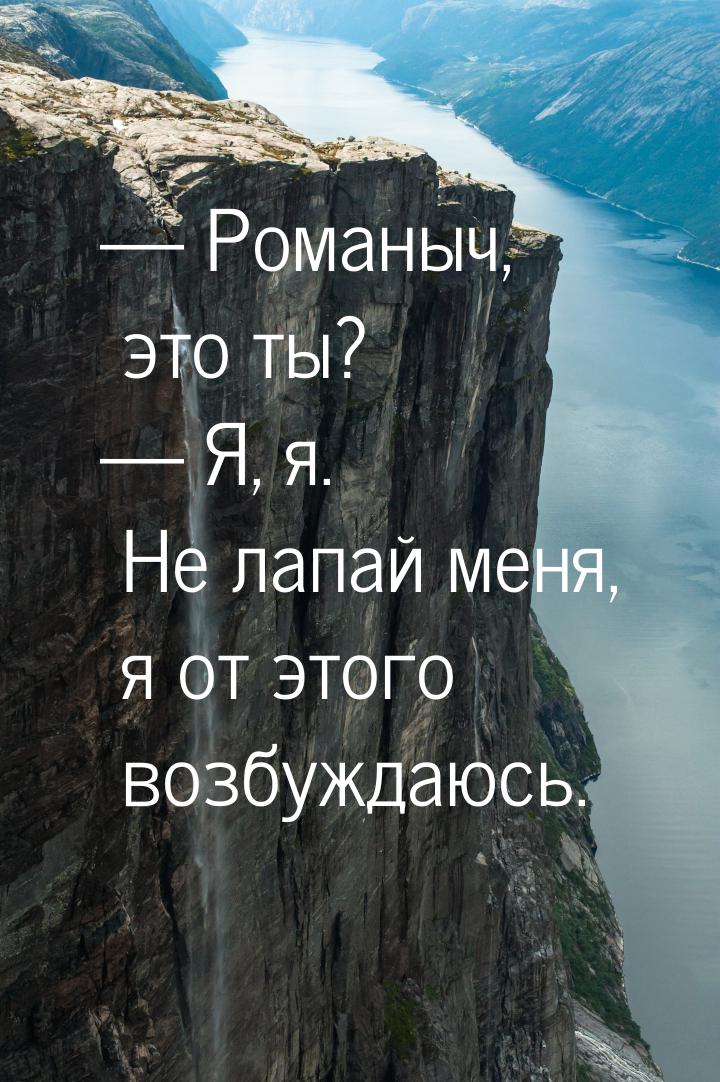  Романыч, это ты?  Я, я. Не лапай меня, я от этого возбуждаюсь.