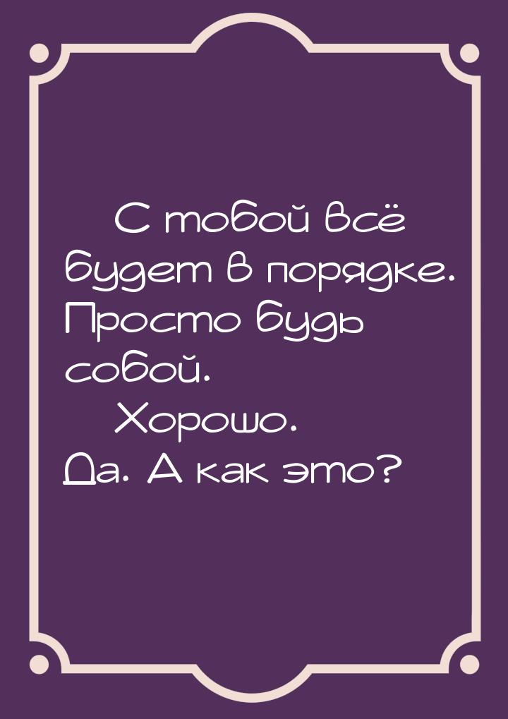  С тобой всё будет в порядке. Просто будь собой.  Хорошо. Да. А как это?