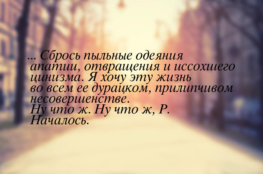 ... Сбрось пыльные одеяния апатии, отвращения и иссохшего цинизма. Я хочу эту жизнь во все