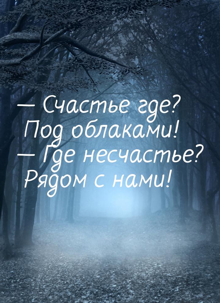  Счастье где? Под облаками!  Где несчастье? Рядом с нами!