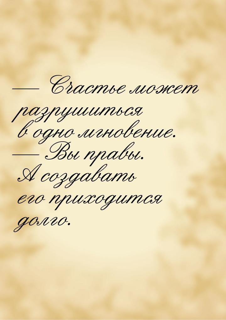  Счастье может разрушиться в одно мгновение.  Вы правы. А создавать его прих