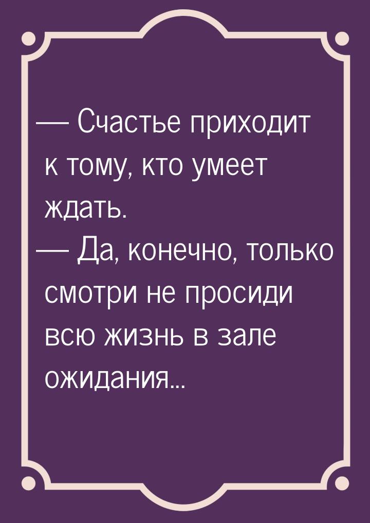  Счастье приходит к тому, кто умеет ждать.  Да, конечно, только смотри не пр