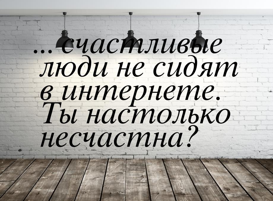 ... счастливые люди не сидят в интернете. Ты настолько несчастна?