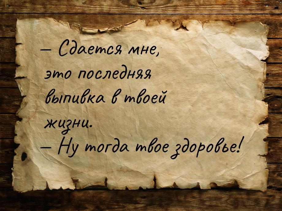  Сдается мне, это последняя выпивка в твоей жизни.  Ну тогда твое здоровье!