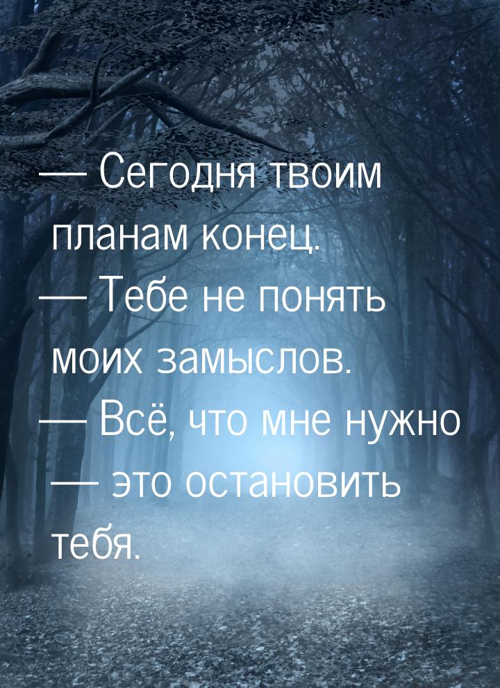  Сегодня твоим планам конец.  Тебе не понять моих замыслов.  Всё, что