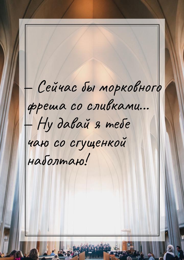  Сейчас бы морковного фреша со сливками...  Ну давай я тебе чаю со сгущенкой