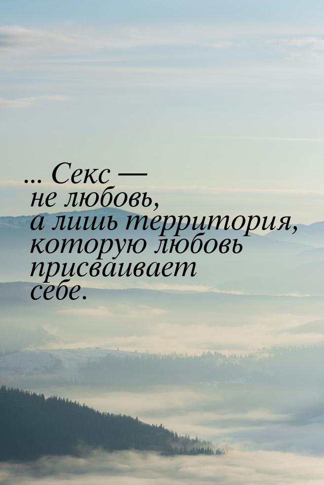 ... Секс  не любовь, а лишь территория, которую любовь присваивает себе.