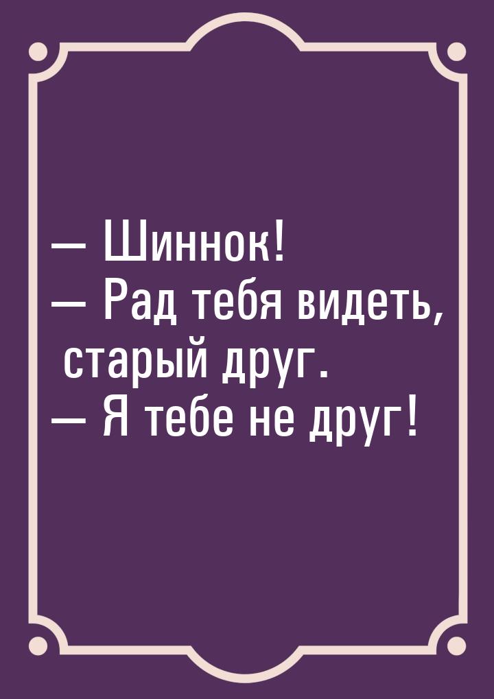  Шиннок!  Рад тебя видеть, старый друг.  Я тебе не друг!