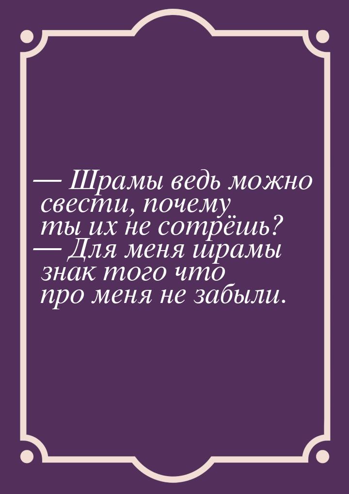  Шрамы ведь можно свести, почему ты их не сотрёшь?  Для меня шрамы знак того