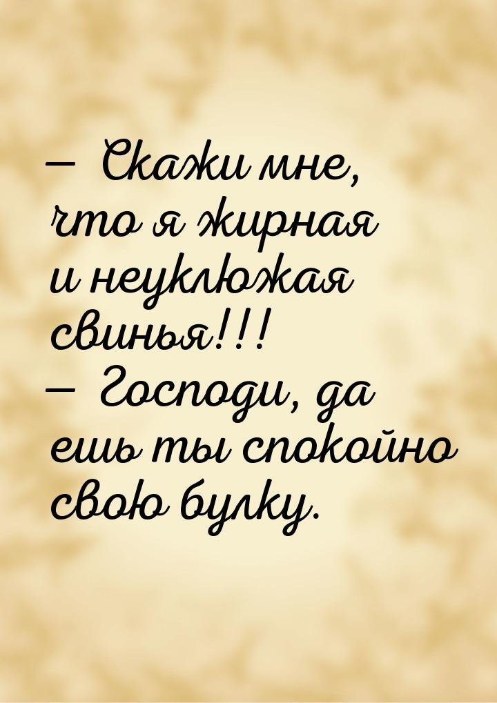  Скажи мне, что я жирная и неуклюжая свинья!!!  Господи, да ешь ты спокойно 