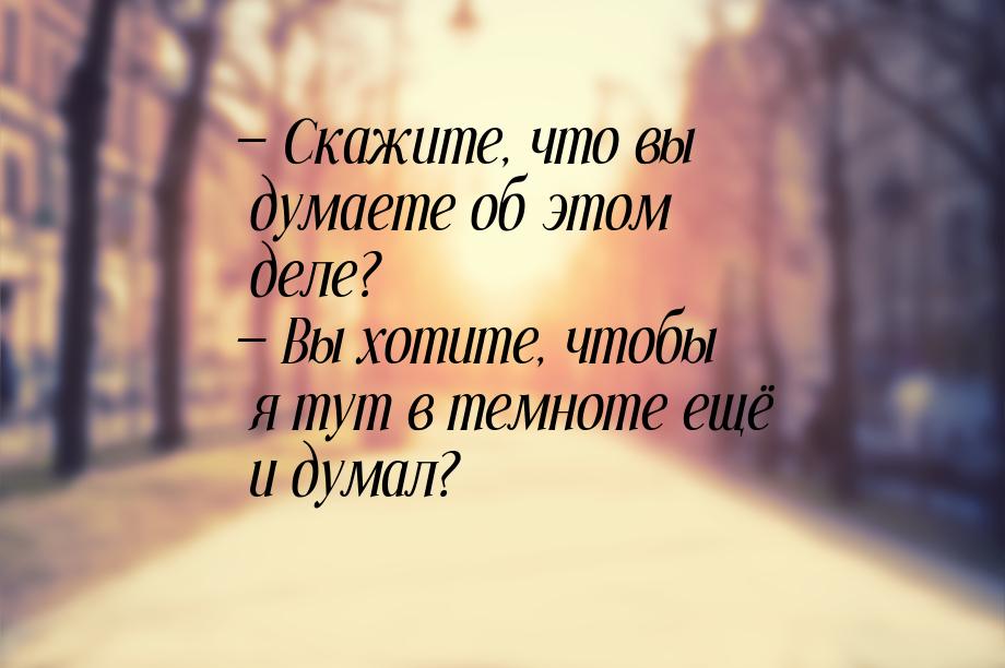  Скажите, что вы думаете об этом деле?  Вы хотите, чтобы я тут в темноте ещё