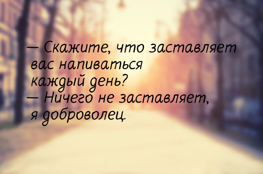  Скажите, что заставляет вас напиваться каждый день?  Ничего не заставляет, 