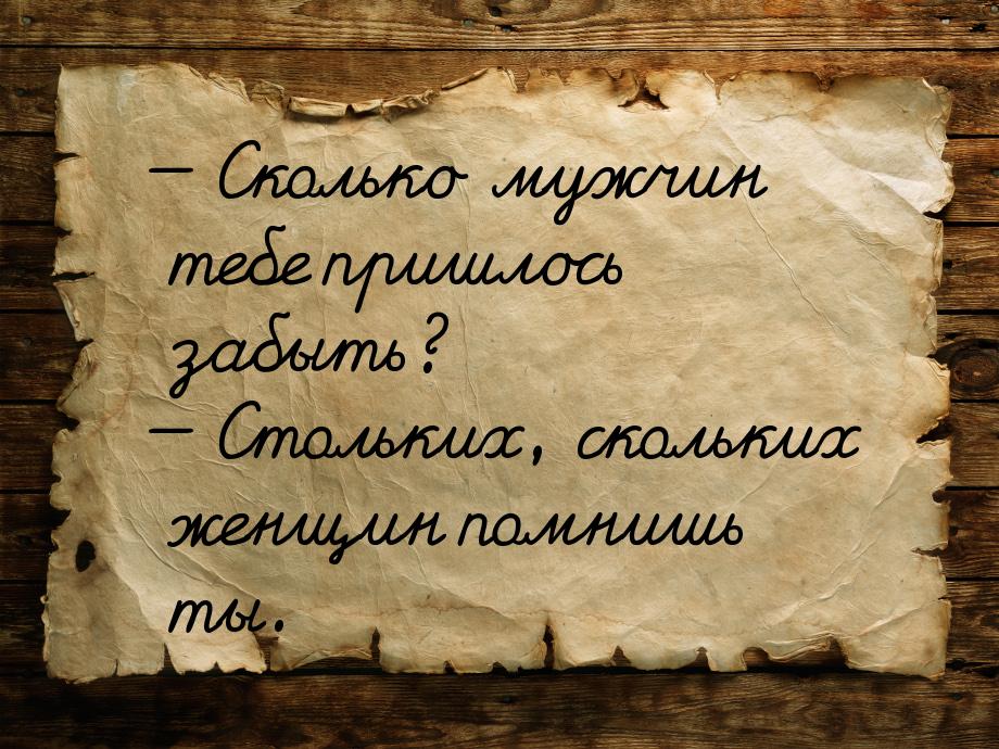  Сколько мужчин тебе пришлось забыть?  Стольких, скольких женщин помнишь ты.