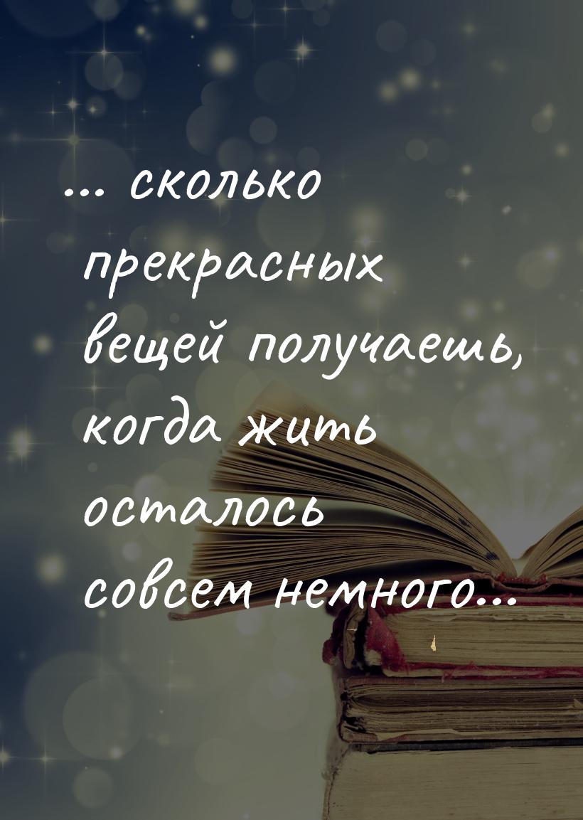 ... сколько прекрасных вещей получаешь, когда жить осталось совсем немного...