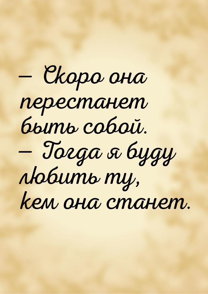  Скоро она перестанет быть собой.  Тогда я буду любить ту, кем она станет.