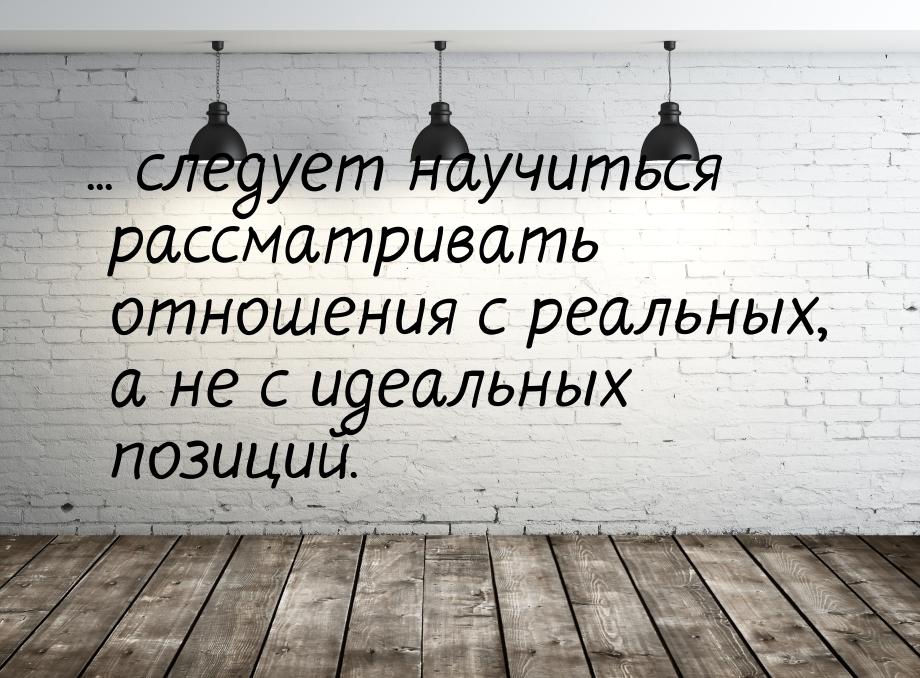 ... следует научиться рассматривать отношения с реальных, а не с идеальных позиций.