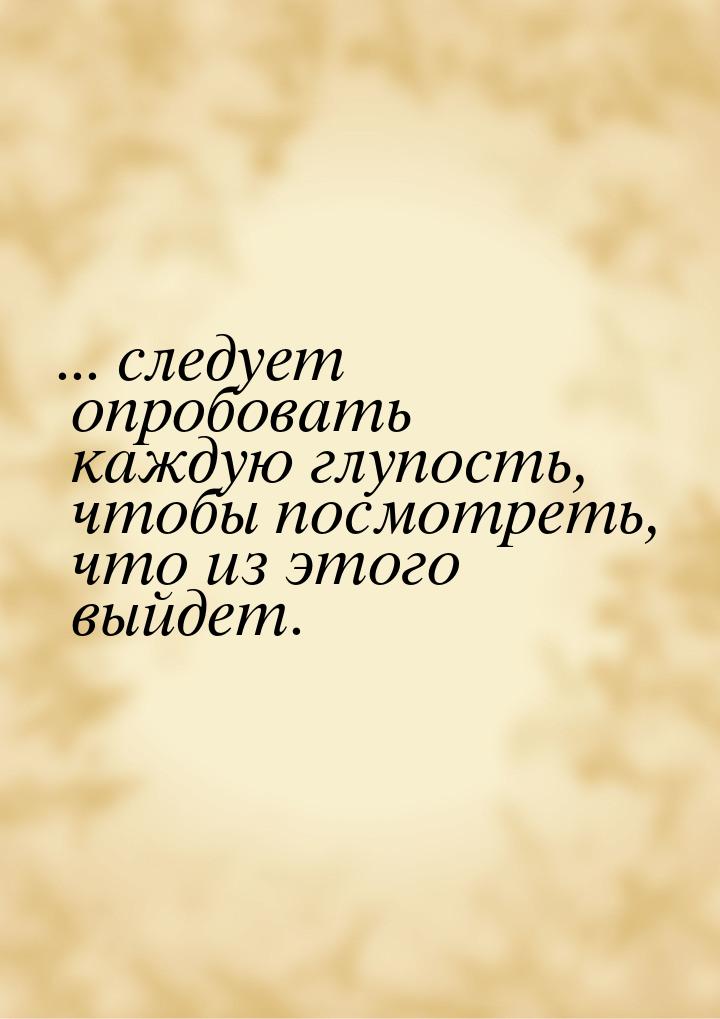 ... следует опробовать каждую глупость, чтобы посмотреть, что из этого выйдет.