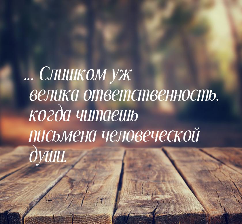 ... Слишком уж велика ответственность, когда читаешь письмена человеческой души.